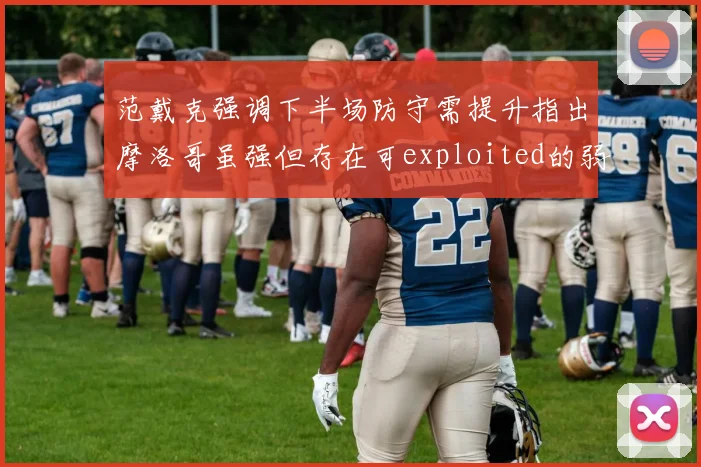 范戴克强调下半场防守需提升指出摩洛哥虽强但存在可exploited的弱点