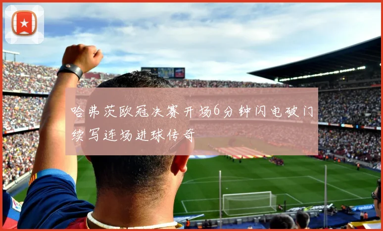 哈弗茨欧冠决赛开场6分钟闪电破门续写连场进球传奇