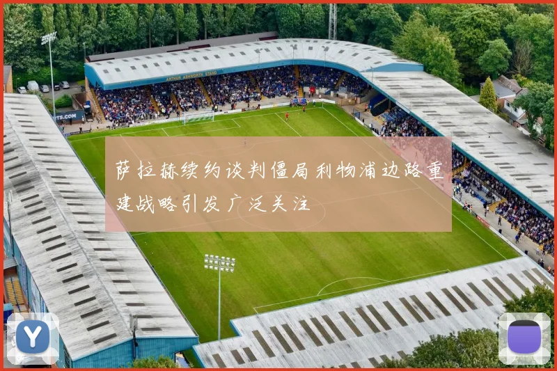 萨拉赫续约谈判僵局利物浦边路重建战略引发广泛关注