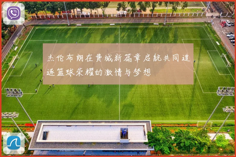 杰伦布朗在费城新篇章启航共同追逐篮球荣耀的激情与梦想
