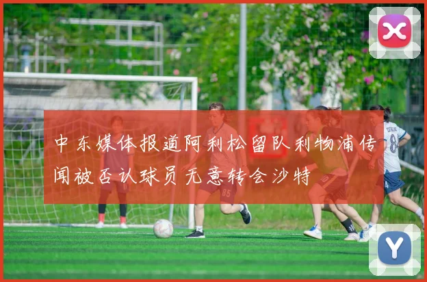 中东媒体报道阿利松留队利物浦传闻被否认球员无意转会沙特