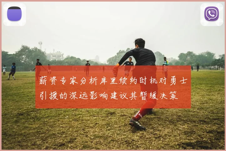 薪资专家分析库里续约时机对勇士引援的深远影响建议其暂缓决策