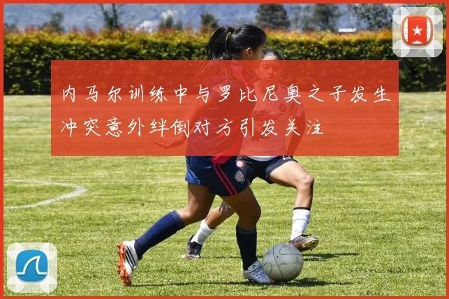 内马尔训练中与罗比尼奥之子发生冲突意外绊倒对方引发关注