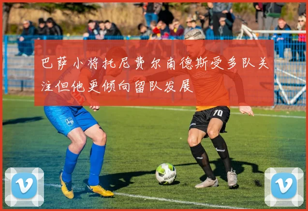 巴萨小将托尼费尔南德斯受多队关注但他更倾向留队发展
