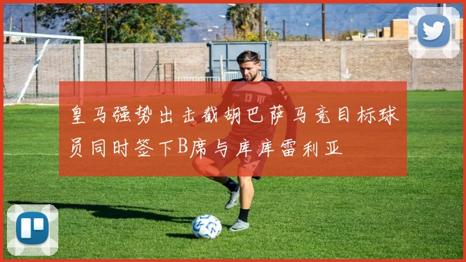 皇马强势出击截胡巴萨马竞目标球员同时签下B席与库库雷利亚