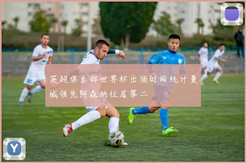 英超俱乐部世界杯出场时间统计曼城领先阿森纳位居第二