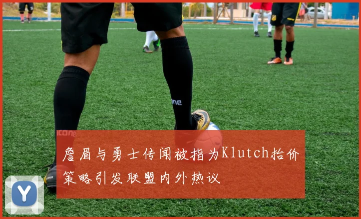 詹眉与勇士传闻被指为Klutch抬价策略引发联盟内外热议