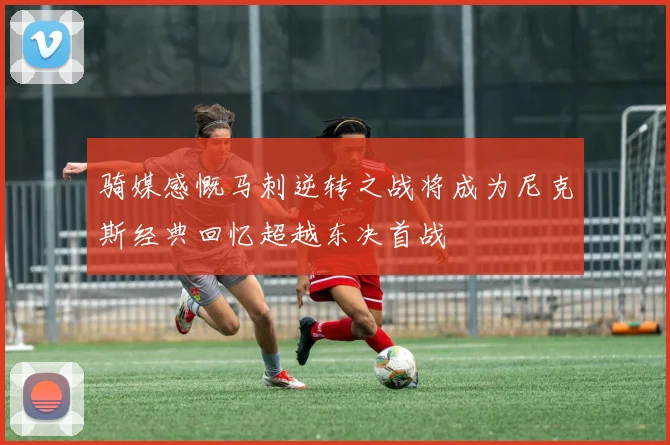 骑媒感慨马刺逆转之战将成为尼克斯经典回忆超越东决首战
