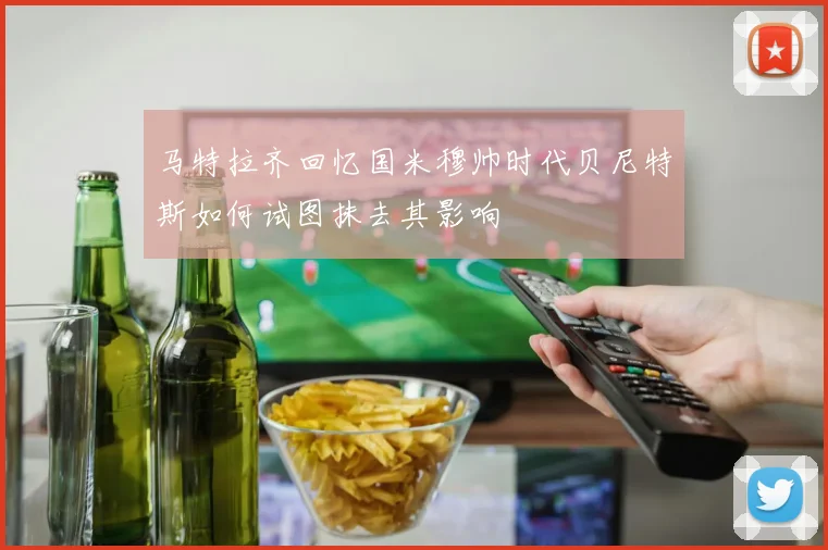 马特拉齐回忆国米穆帅时代贝尼特斯如何试图抹去其影响