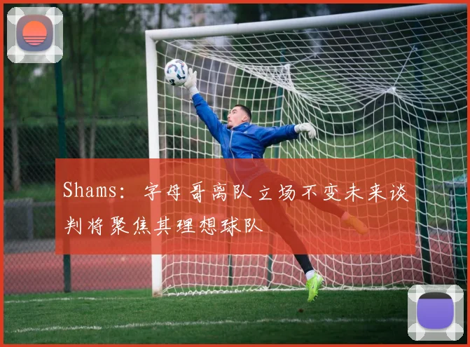 Shams：字母哥离队立场不变未来谈判将聚焦其理想球队