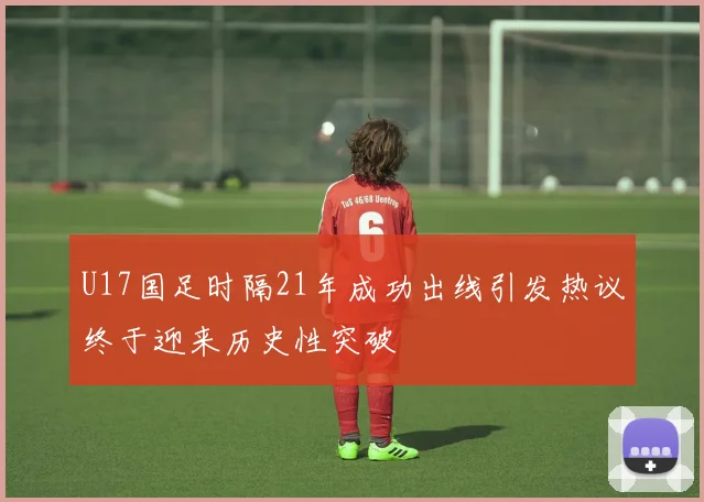 U17国足时隔21年成功出线引发热议终于迎来历史性突破