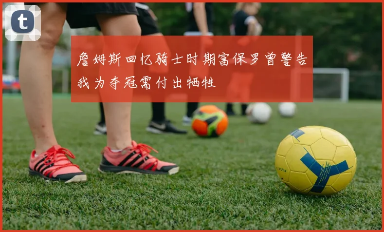 詹姆斯回忆骑士时期富保罗曾警告我为夺冠需付出牺牲