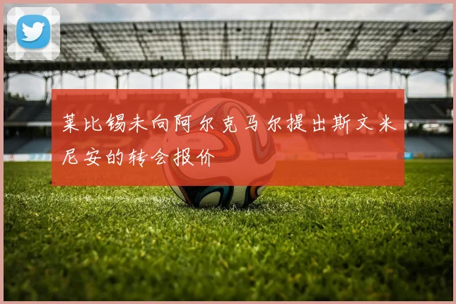 莱比锡未向阿尔克马尔提出斯文米尼安的转会报价