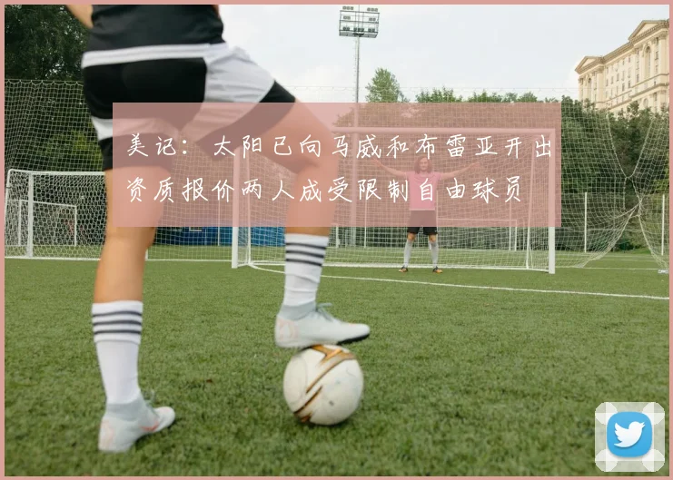 美记：太阳已向马威和布雷亚开出资质报价两人成受限制自由球员