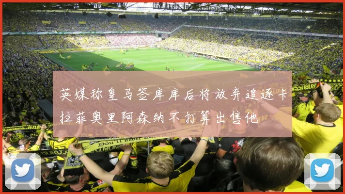 英媒称皇马签库库后将放弃追逐卡拉菲奥里阿森纳不打算出售他