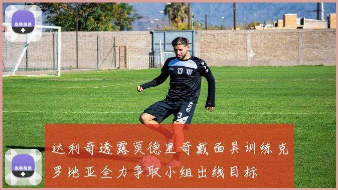 达利奇透露莫德里奇戴面具训练克罗地亚全力争取小组出线目标