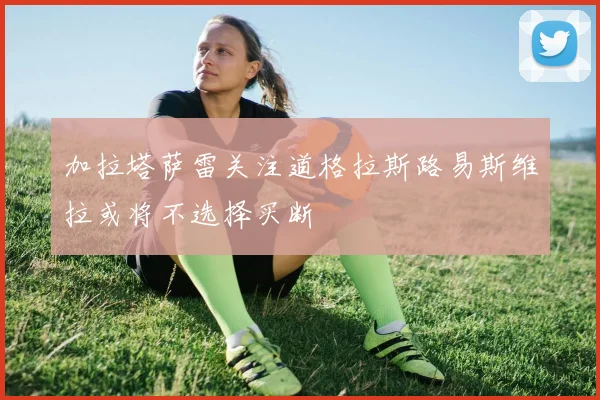 加拉塔萨雷关注道格拉斯路易斯维拉或将不选择买断