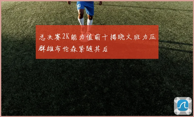 总决赛2K能力值前十揭晓文班力压群雄布伦森紧随其后