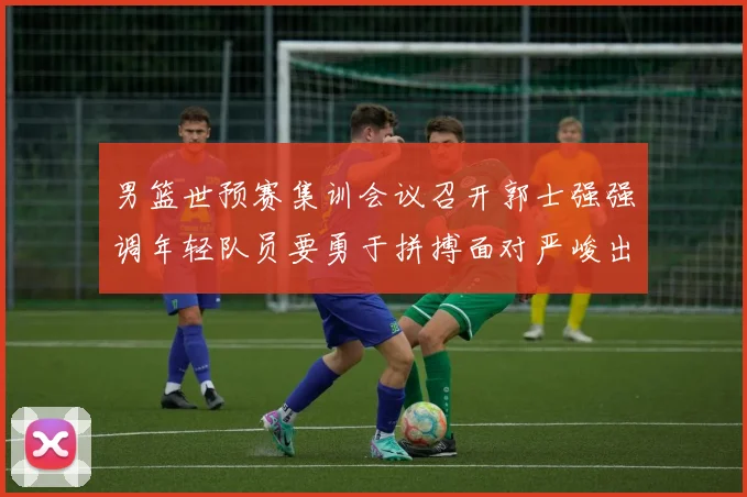 男篮世预赛集训会议召开郭士强强调年轻队员要勇于拼搏面对严峻出线形势