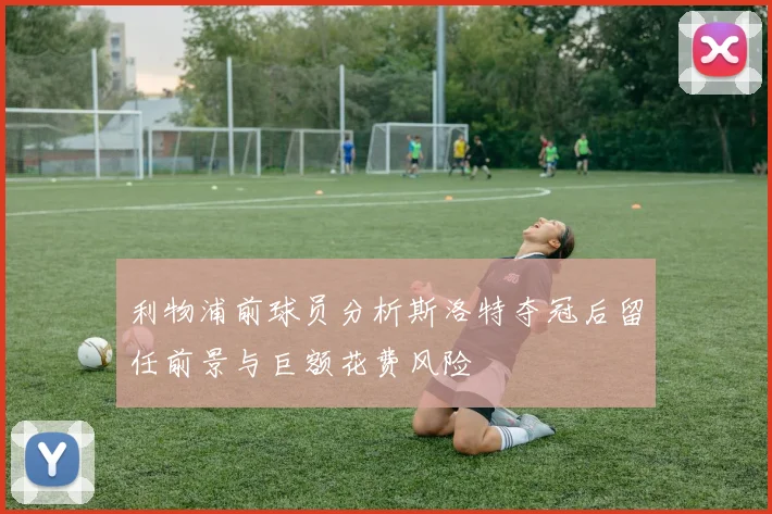 利物浦前球员分析斯洛特夺冠后留任前景与巨额花费风险