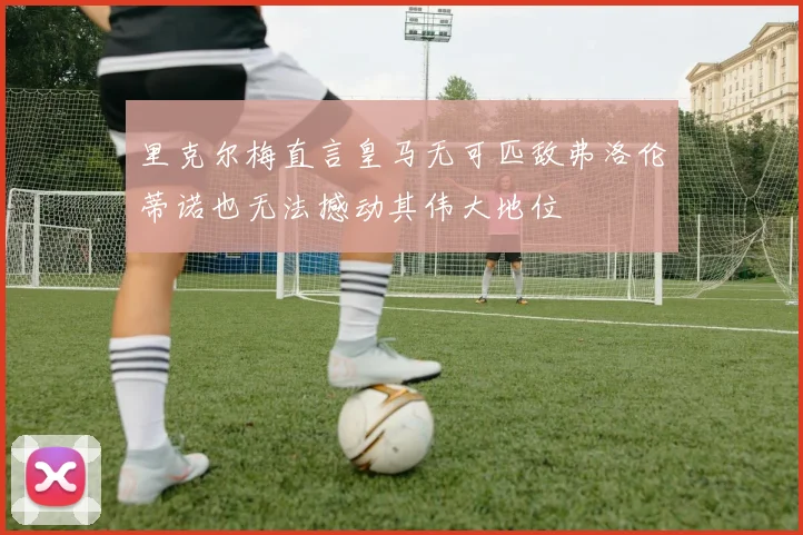 里克尔梅直言皇马无可匹敌弗洛伦蒂诺也无法撼动其伟大地位