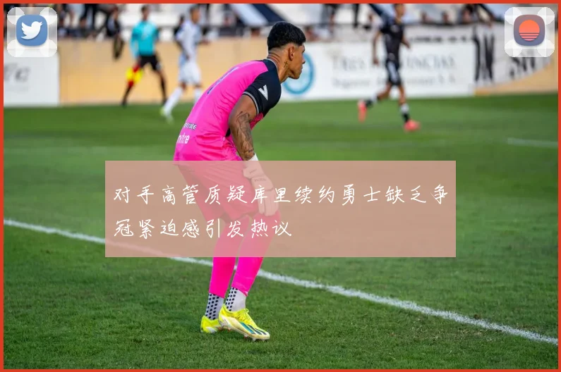 对手高管质疑库里续约勇士缺乏争冠紧迫感引发热议