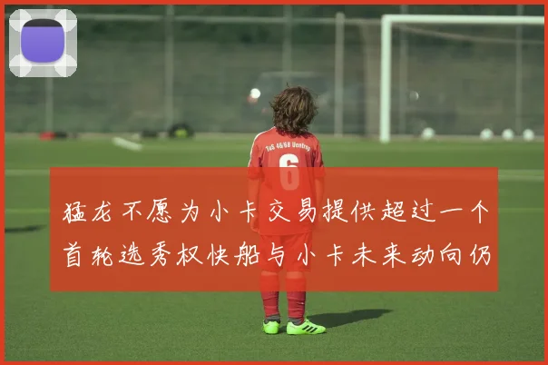 猛龙不愿为小卡交易提供超过一个首轮选秀权快船与小卡未来动向仍不明朗